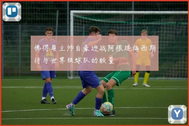 佛得角主帅自豪迎战阿根廷梅西期待与世界级球队的较量