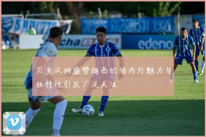 贝克汉姆盛赞梅西的场内外魅力与独特性引发广泛关注