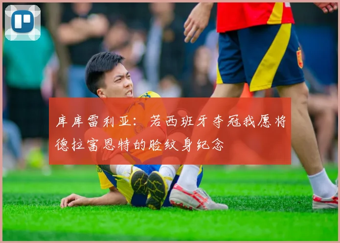 库库雷利亚：若西班牙夺冠我愿将德拉富恩特的脸纹身纪念