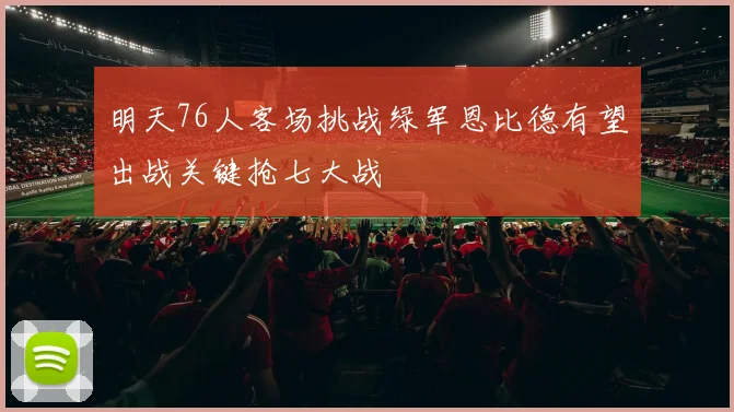 明天76人客场挑战绿军恩比德有望出战关键抢七大战
