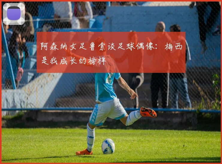 阿森纳女足鲁索谈足球偶像：梅西是我成长的榜样
