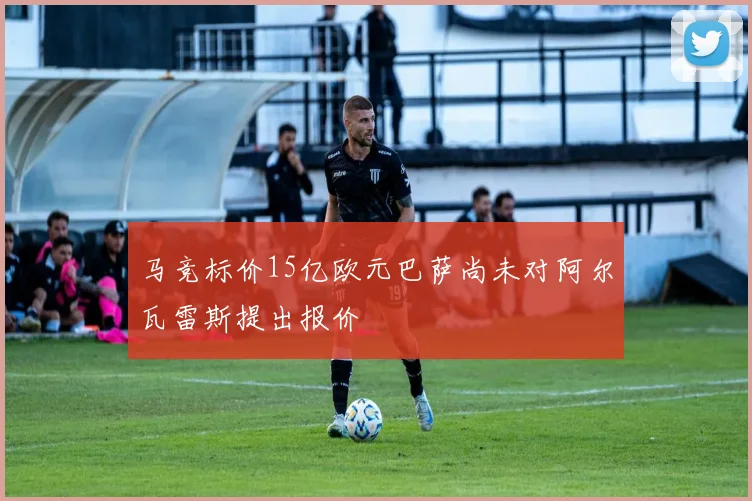 马竞标价15亿欧元巴萨尚未对阿尔瓦雷斯提出报价