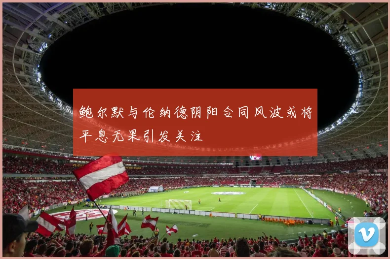 鲍尔默与伦纳德阴阳合同风波或将平息无果引发关注