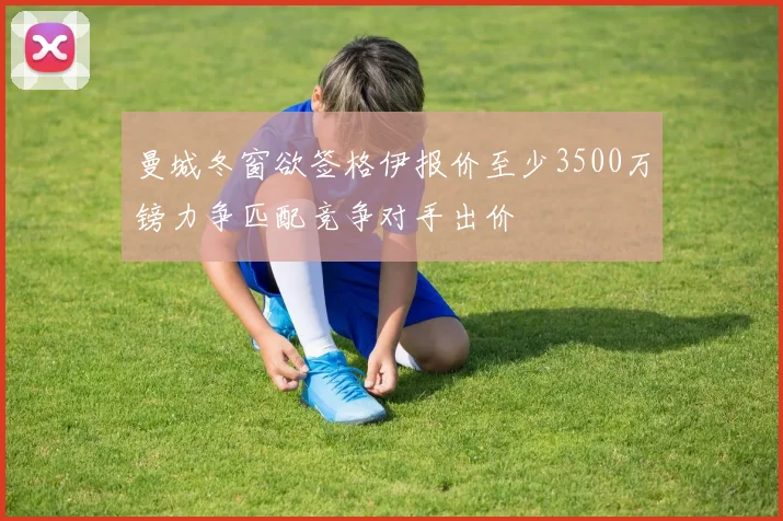 曼城冬窗欲签格伊报价至少3500万镑力争匹配竞争对手出价