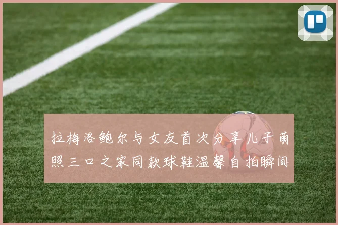 拉梅洛鲍尔与女友首次分享儿子萌照三口之家同款球鞋温馨自拍瞬间