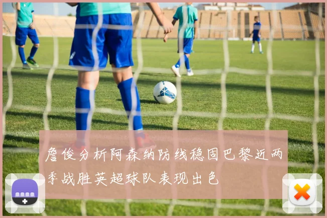 詹俊分析阿森纳防线稳固巴黎近两季战胜英超球队表现出色