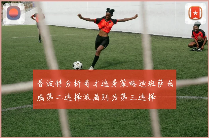 香波特分析奇才选秀策略迪班萨或成第二选择浓眉则为第三选择