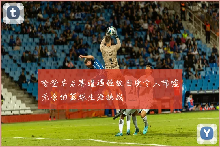 哈登季后赛遭遇强敌困境令人唏嘘无奈的篮球生涯挑战