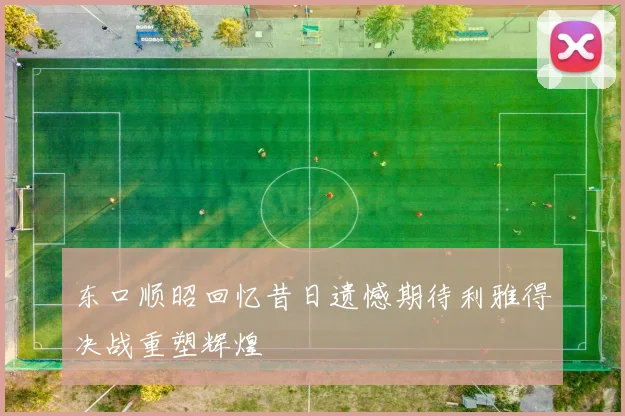 东口顺昭回忆昔日遗憾期待利雅得决战重塑辉煌
