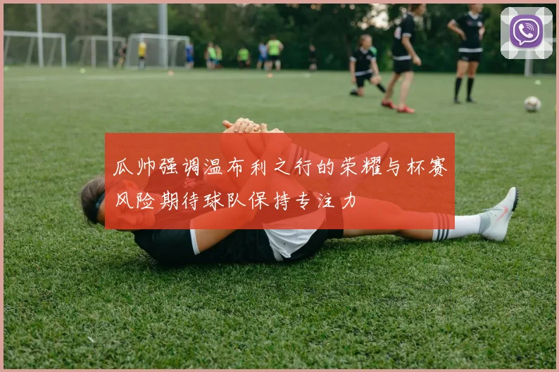 瓜帅强调温布利之行的荣耀与杯赛风险期待球队保持专注力