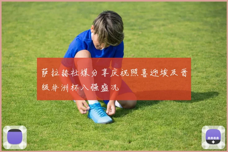 萨拉赫社媒分享庆祝照喜迎埃及晋级非洲杯八强盛况