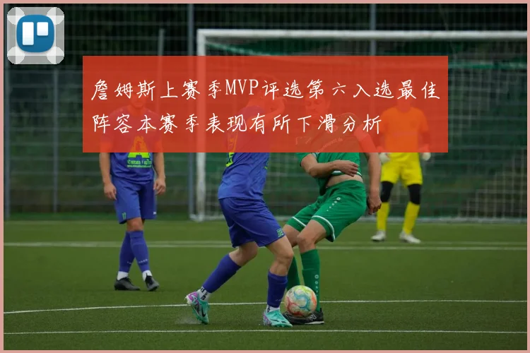 詹姆斯上赛季MVP评选第六入选最佳阵容本赛季表现有所下滑分析