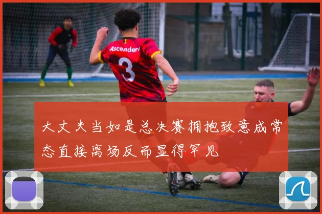 大丈夫当如是总决赛拥抱致意成常态直接离场反而显得罕见