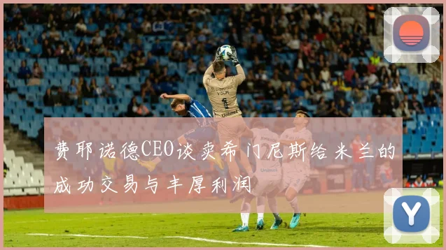 费耶诺德CEO谈卖希门尼斯给米兰的成功交易与丰厚利润