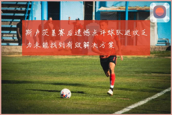 斯卢茨基赛后遗憾点评球队进攻乏力未能找到有效解决方案