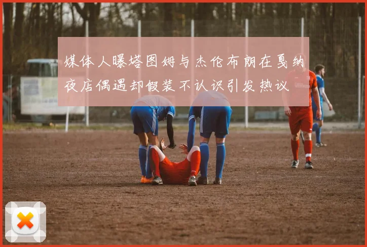 媒体人曝塔图姆与杰伦布朗在戛纳夜店偶遇却假装不认识引发热议