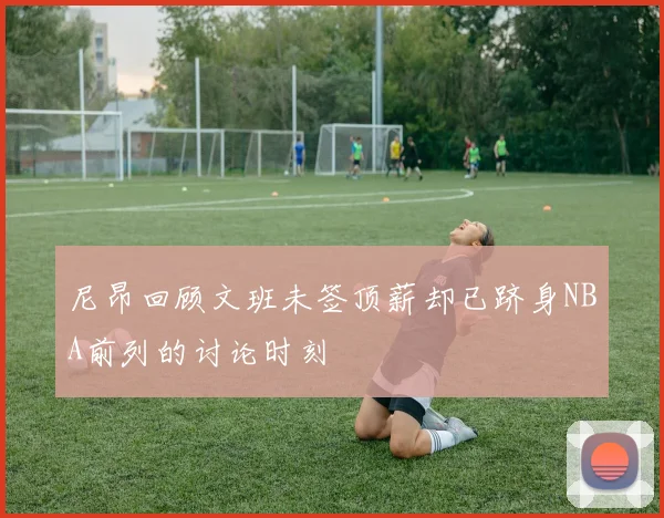 尼昂回顾文班未签顶薪却已跻身NBA前列的讨论时刻