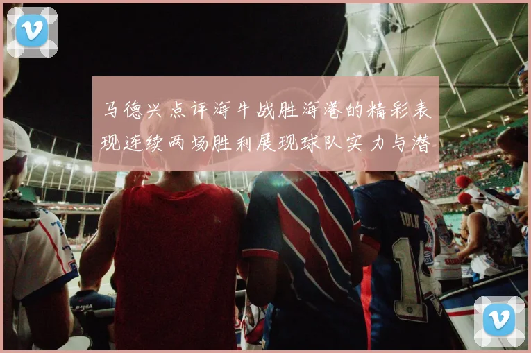 马德兴点评海牛战胜海港的精彩表现连续两场胜利展现球队实力与潜力