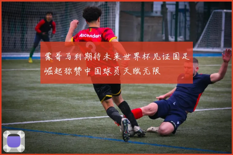 蒙哥马利期待未来世界杯见证国足崛起称赞中国球员天赋无限