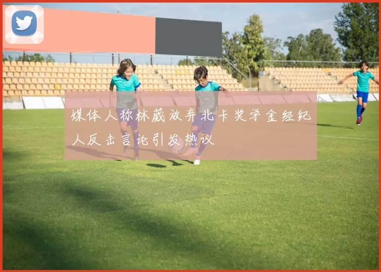 媒体人称林葳放弃北卡奖学金经纪人反击言论引发热议